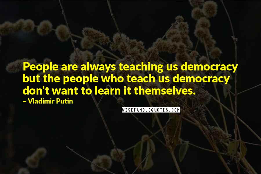 Vladimir Putin Quotes: People are always teaching us democracy but the people who teach us democracy don't want to learn it themselves.