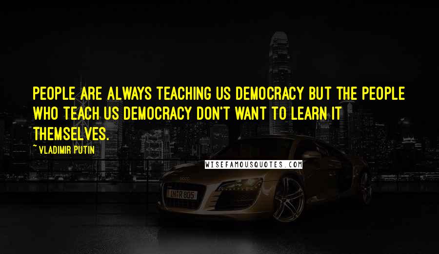 Vladimir Putin Quotes: People are always teaching us democracy but the people who teach us democracy don't want to learn it themselves.