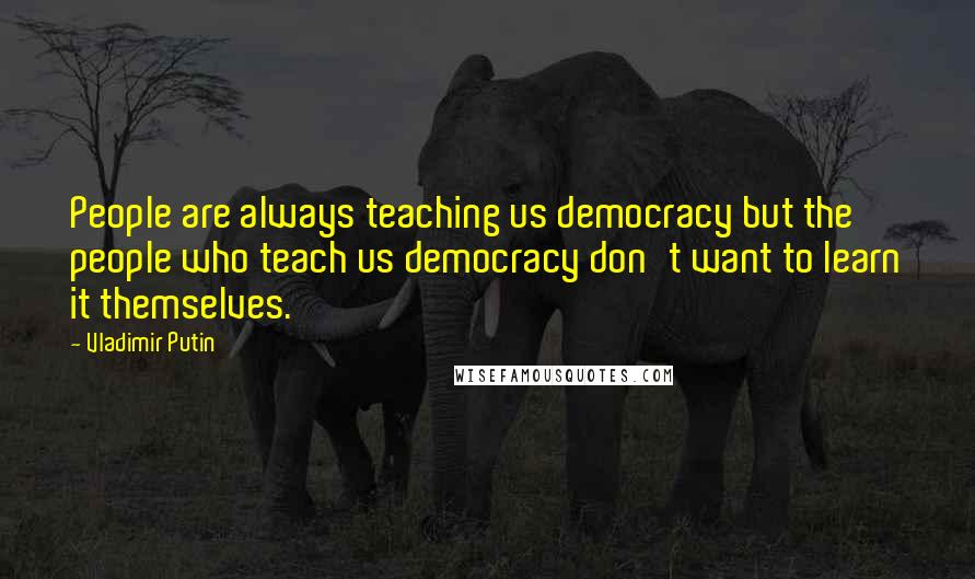 Vladimir Putin Quotes: People are always teaching us democracy but the people who teach us democracy don't want to learn it themselves.