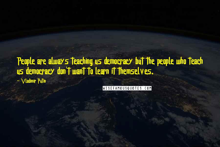 Vladimir Putin Quotes: People are always teaching us democracy but the people who teach us democracy don't want to learn it themselves.