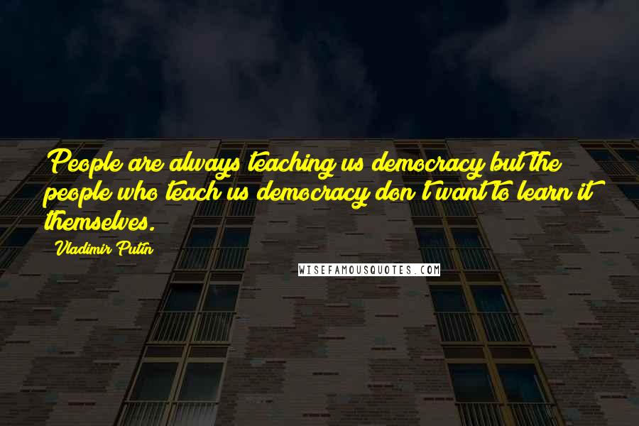Vladimir Putin Quotes: People are always teaching us democracy but the people who teach us democracy don't want to learn it themselves.