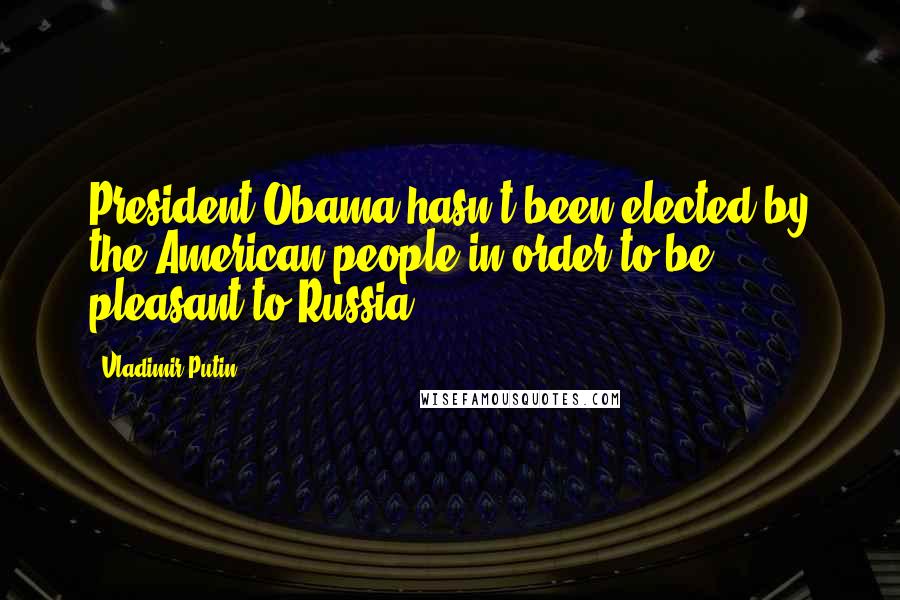 Vladimir Putin Quotes: President Obama hasn't been elected by the American people in order to be pleasant to Russia.