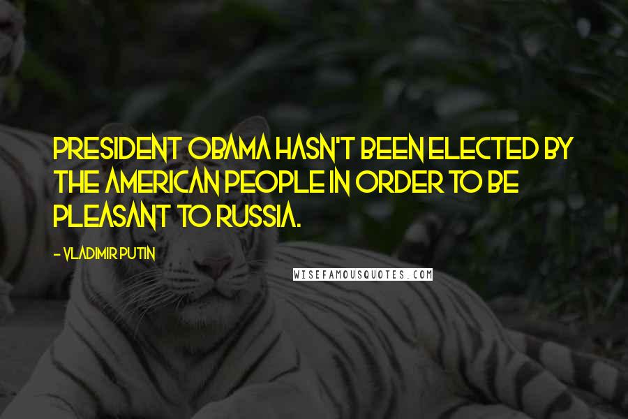 Vladimir Putin Quotes: President Obama hasn't been elected by the American people in order to be pleasant to Russia.