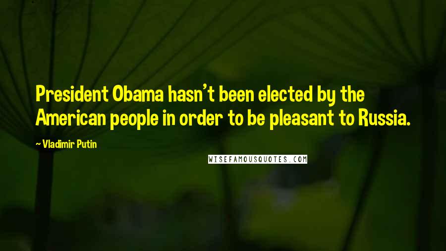 Vladimir Putin Quotes: President Obama hasn't been elected by the American people in order to be pleasant to Russia.
