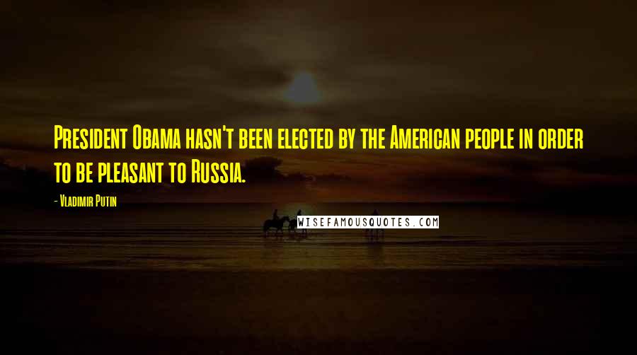 Vladimir Putin Quotes: President Obama hasn't been elected by the American people in order to be pleasant to Russia.