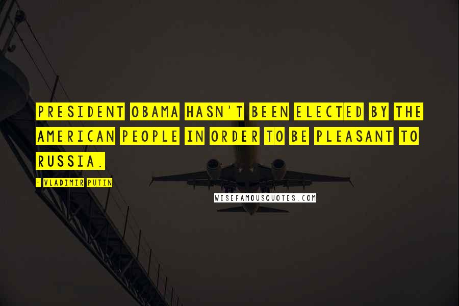 Vladimir Putin Quotes: President Obama hasn't been elected by the American people in order to be pleasant to Russia.