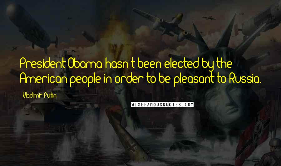 Vladimir Putin Quotes: President Obama hasn't been elected by the American people in order to be pleasant to Russia.