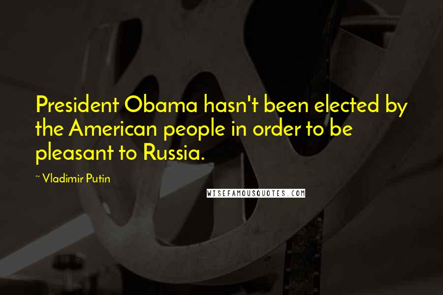 Vladimir Putin Quotes: President Obama hasn't been elected by the American people in order to be pleasant to Russia.