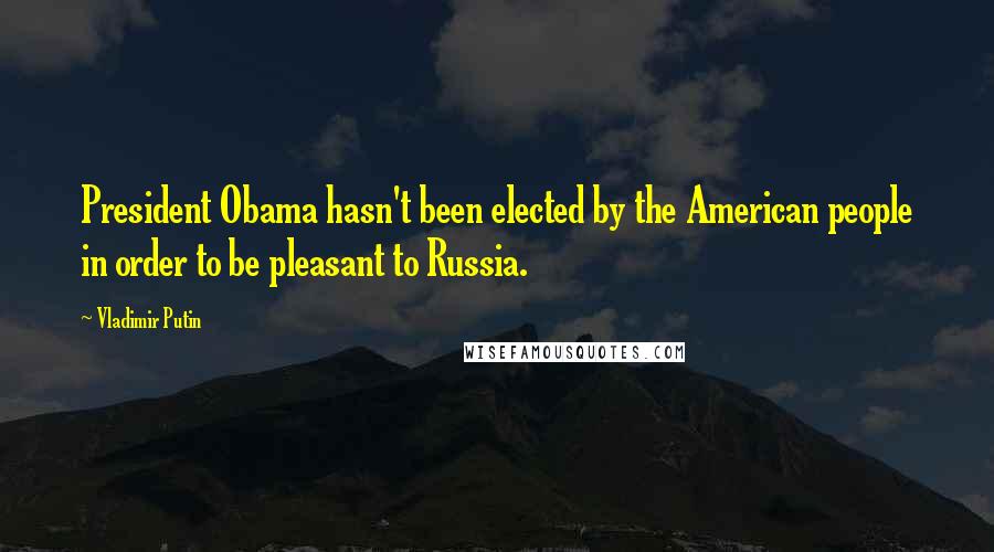 Vladimir Putin Quotes: President Obama hasn't been elected by the American people in order to be pleasant to Russia.