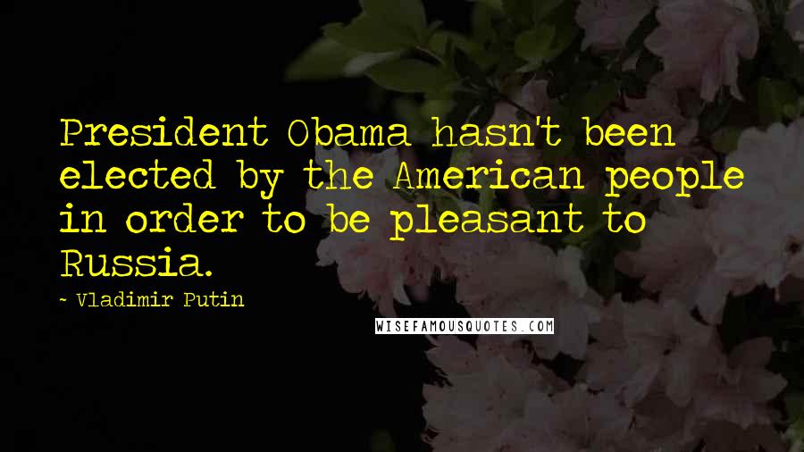 Vladimir Putin Quotes: President Obama hasn't been elected by the American people in order to be pleasant to Russia.