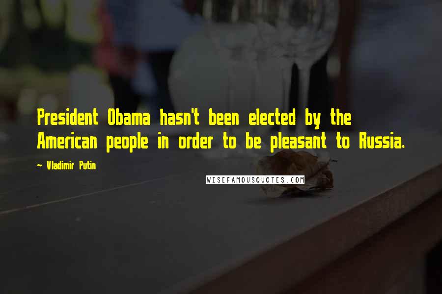 Vladimir Putin Quotes: President Obama hasn't been elected by the American people in order to be pleasant to Russia.