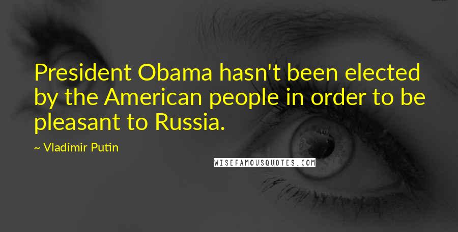 Vladimir Putin Quotes: President Obama hasn't been elected by the American people in order to be pleasant to Russia.