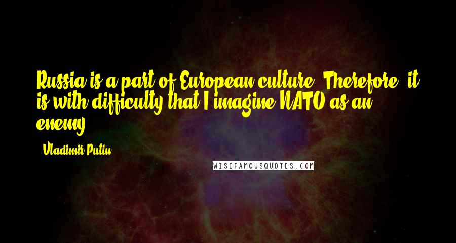 Vladimir Putin Quotes: Russia is a part of European culture. Therefore, it is with difficulty that I imagine NATO as an enemy.