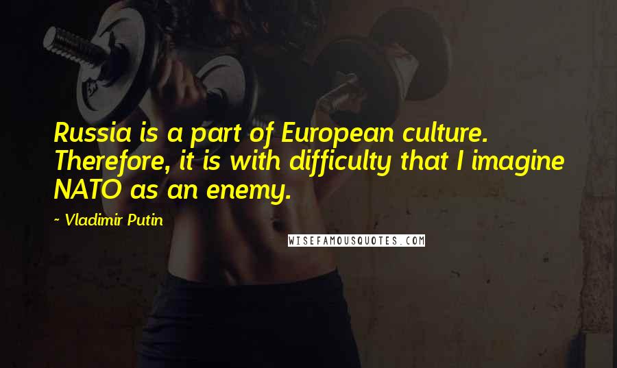 Vladimir Putin Quotes: Russia is a part of European culture. Therefore, it is with difficulty that I imagine NATO as an enemy.