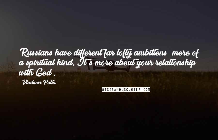 Vladimir Putin Quotes: Russians have different far lofty ambitions; more of a spiritual kind. It's more about your relationship with God .