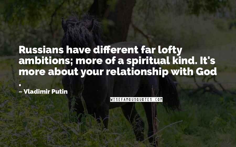 Vladimir Putin Quotes: Russians have different far lofty ambitions; more of a spiritual kind. It's more about your relationship with God .