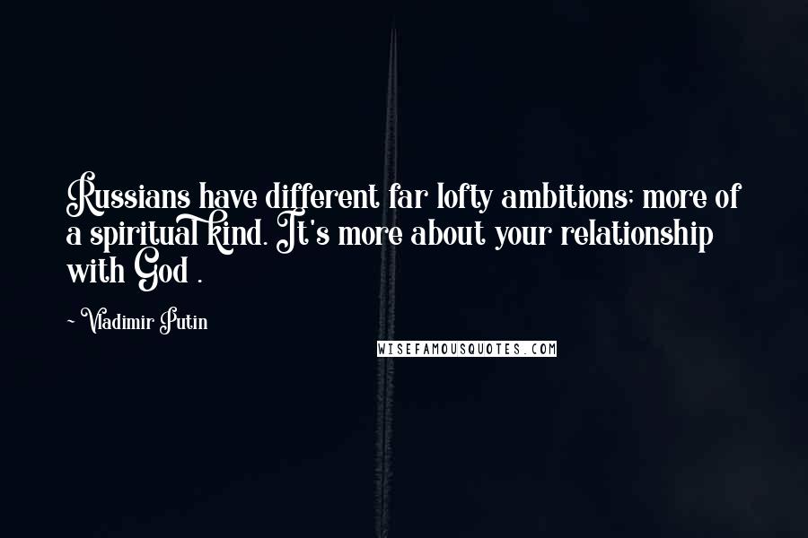 Vladimir Putin Quotes: Russians have different far lofty ambitions; more of a spiritual kind. It's more about your relationship with God .