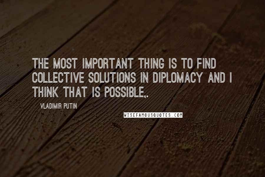 Vladimir Putin Quotes: The most important thing is to find collective solutions in diplomacy and I think that is possible,.