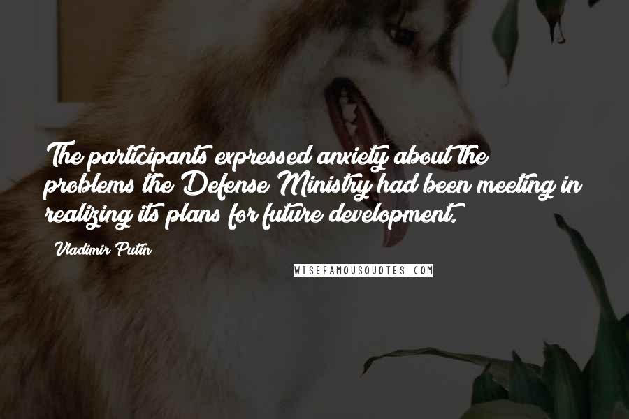 Vladimir Putin Quotes: The participants expressed anxiety about the problems the Defense Ministry had been meeting in realizing its plans for future development.
