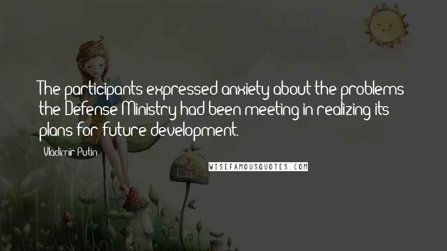Vladimir Putin Quotes: The participants expressed anxiety about the problems the Defense Ministry had been meeting in realizing its plans for future development.
