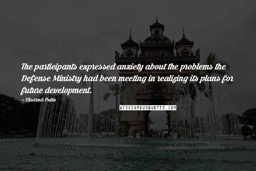 Vladimir Putin Quotes: The participants expressed anxiety about the problems the Defense Ministry had been meeting in realizing its plans for future development.