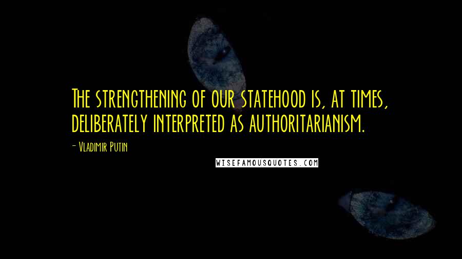 Vladimir Putin Quotes: The strengthening of our statehood is, at times, deliberately interpreted as authoritarianism.