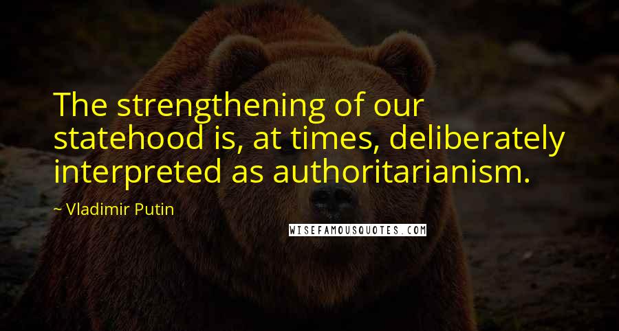 Vladimir Putin Quotes: The strengthening of our statehood is, at times, deliberately interpreted as authoritarianism.