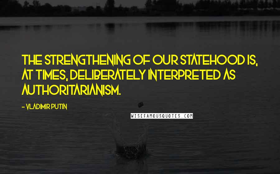 Vladimir Putin Quotes: The strengthening of our statehood is, at times, deliberately interpreted as authoritarianism.