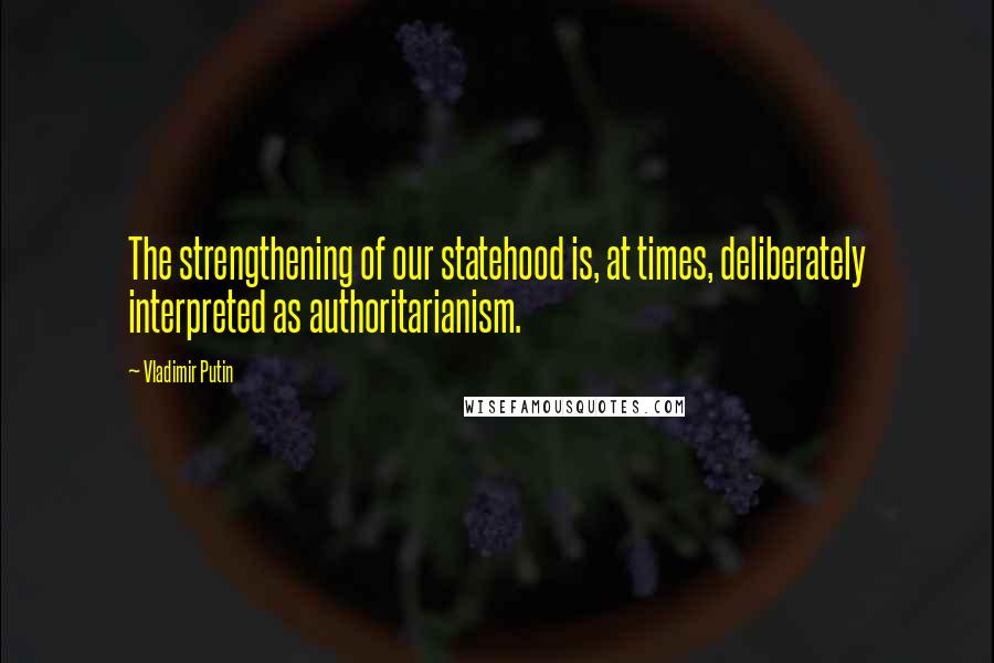 Vladimir Putin Quotes: The strengthening of our statehood is, at times, deliberately interpreted as authoritarianism.