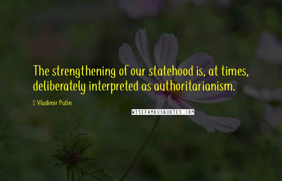 Vladimir Putin Quotes: The strengthening of our statehood is, at times, deliberately interpreted as authoritarianism.