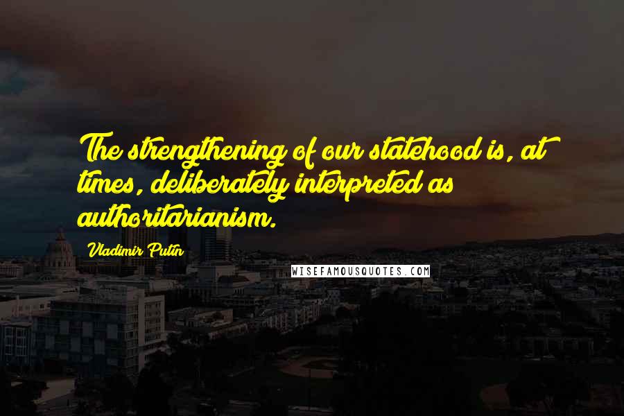 Vladimir Putin Quotes: The strengthening of our statehood is, at times, deliberately interpreted as authoritarianism.