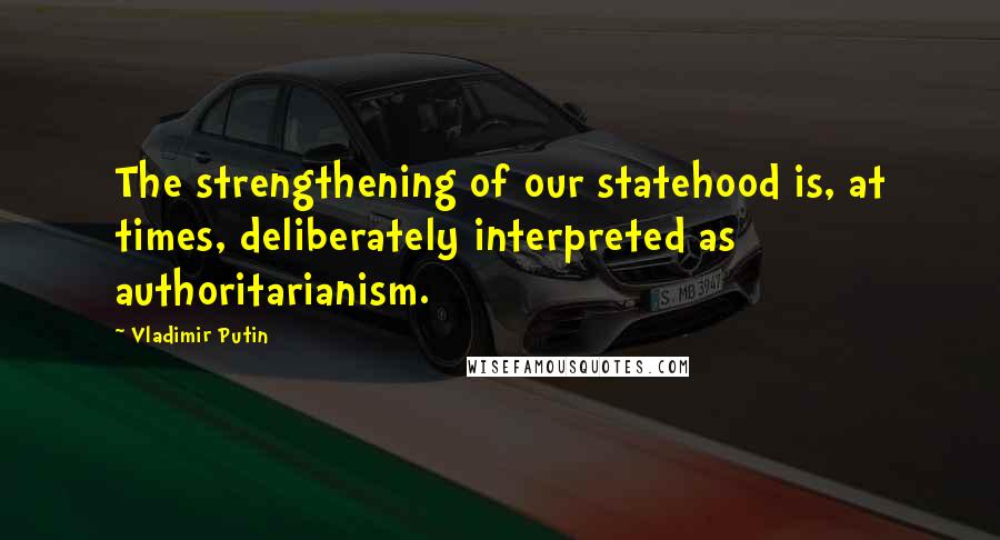 Vladimir Putin Quotes: The strengthening of our statehood is, at times, deliberately interpreted as authoritarianism.