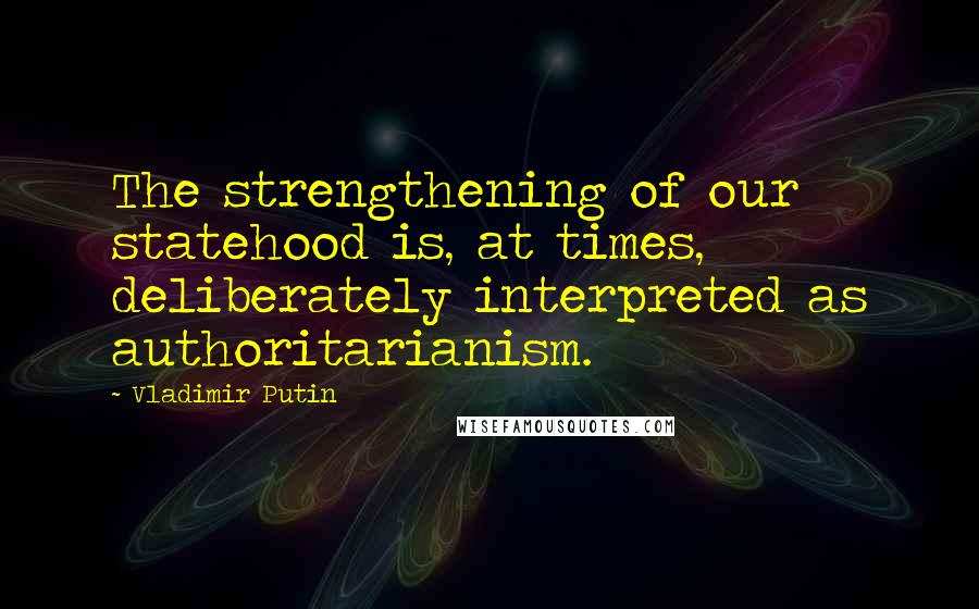 Vladimir Putin Quotes: The strengthening of our statehood is, at times, deliberately interpreted as authoritarianism.