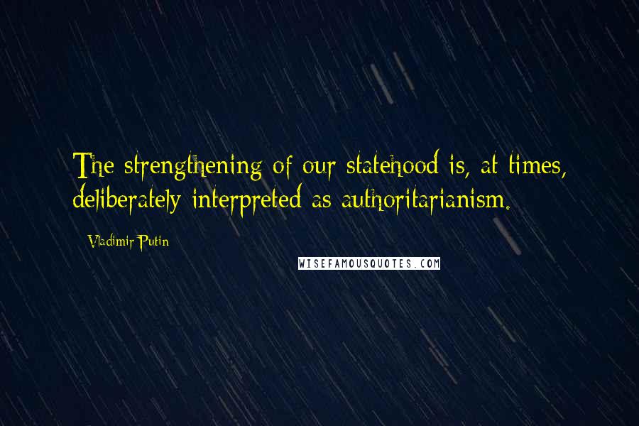 Vladimir Putin Quotes: The strengthening of our statehood is, at times, deliberately interpreted as authoritarianism.