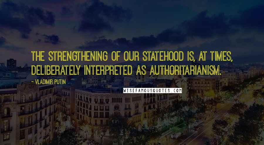 Vladimir Putin Quotes: The strengthening of our statehood is, at times, deliberately interpreted as authoritarianism.