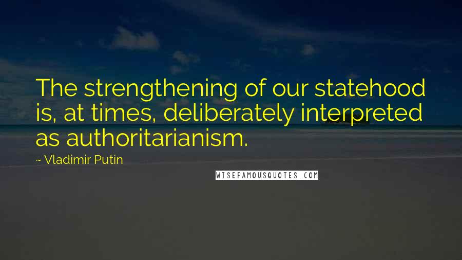 Vladimir Putin Quotes: The strengthening of our statehood is, at times, deliberately interpreted as authoritarianism.