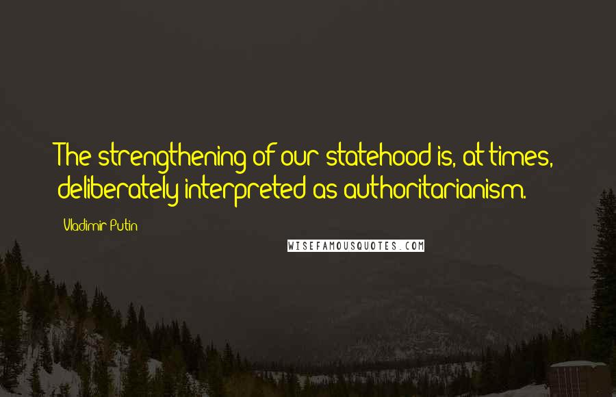 Vladimir Putin Quotes: The strengthening of our statehood is, at times, deliberately interpreted as authoritarianism.