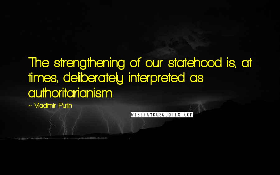 Vladimir Putin Quotes: The strengthening of our statehood is, at times, deliberately interpreted as authoritarianism.