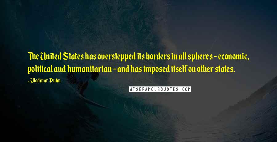 Vladimir Putin Quotes: The United States has overstepped its borders in all spheres - economic, political and humanitarian - and has imposed itself on other states.