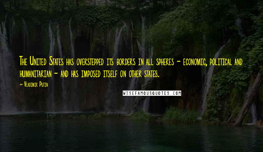 Vladimir Putin Quotes: The United States has overstepped its borders in all spheres - economic, political and humanitarian - and has imposed itself on other states.