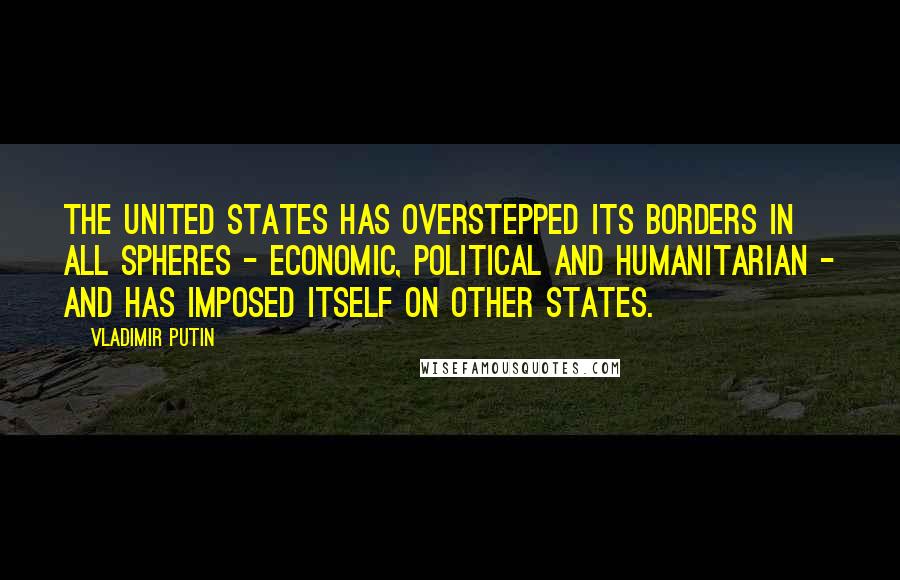 Vladimir Putin Quotes: The United States has overstepped its borders in all spheres - economic, political and humanitarian - and has imposed itself on other states.