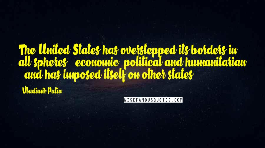Vladimir Putin Quotes: The United States has overstepped its borders in all spheres - economic, political and humanitarian - and has imposed itself on other states.