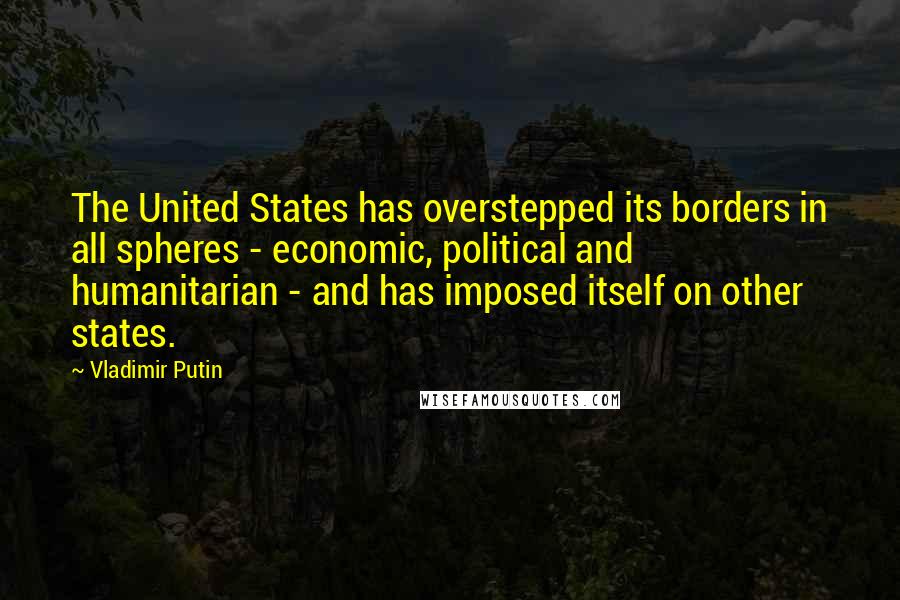 Vladimir Putin Quotes: The United States has overstepped its borders in all spheres - economic, political and humanitarian - and has imposed itself on other states.