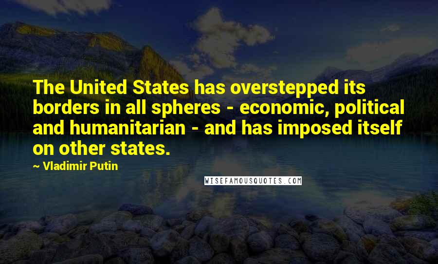 Vladimir Putin Quotes: The United States has overstepped its borders in all spheres - economic, political and humanitarian - and has imposed itself on other states.