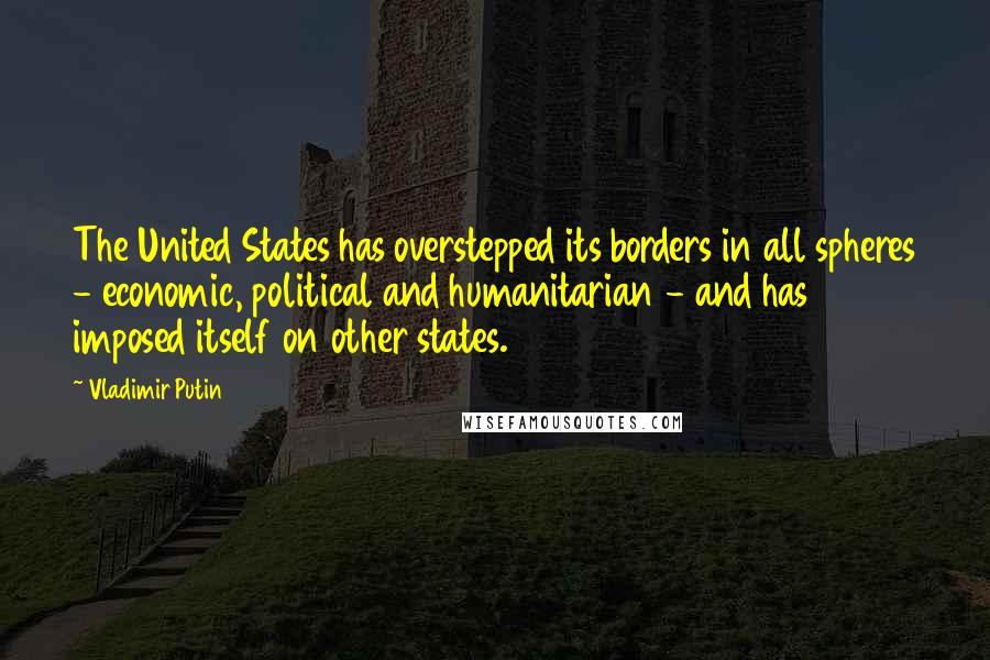 Vladimir Putin Quotes: The United States has overstepped its borders in all spheres - economic, political and humanitarian - and has imposed itself on other states.