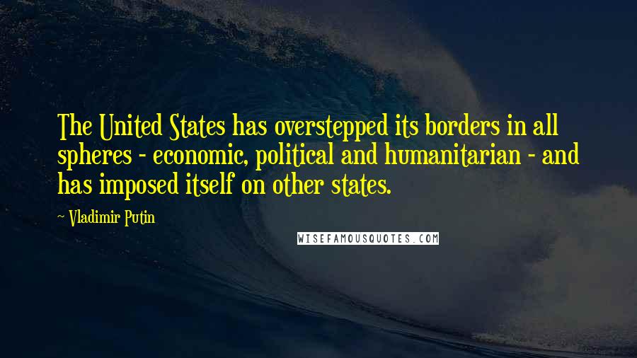 Vladimir Putin Quotes: The United States has overstepped its borders in all spheres - economic, political and humanitarian - and has imposed itself on other states.