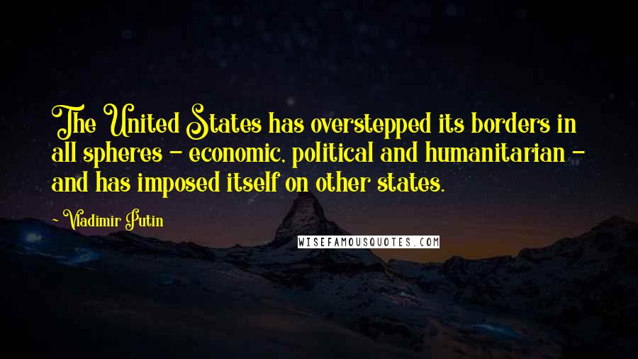 Vladimir Putin Quotes: The United States has overstepped its borders in all spheres - economic, political and humanitarian - and has imposed itself on other states.
