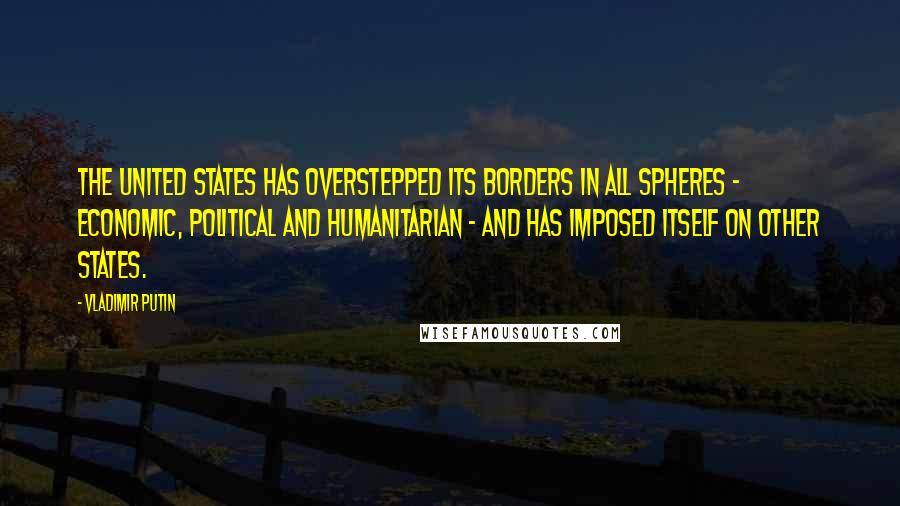 Vladimir Putin Quotes: The United States has overstepped its borders in all spheres - economic, political and humanitarian - and has imposed itself on other states.