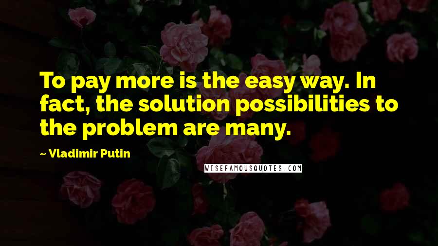 Vladimir Putin Quotes: To pay more is the easy way. In fact, the solution possibilities to the problem are many.