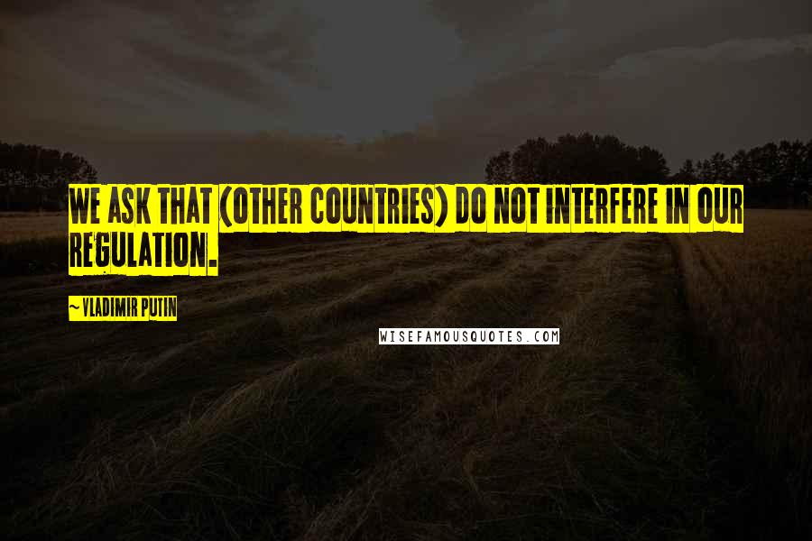 Vladimir Putin Quotes: We ask that (other countries) do not interfere in our regulation.